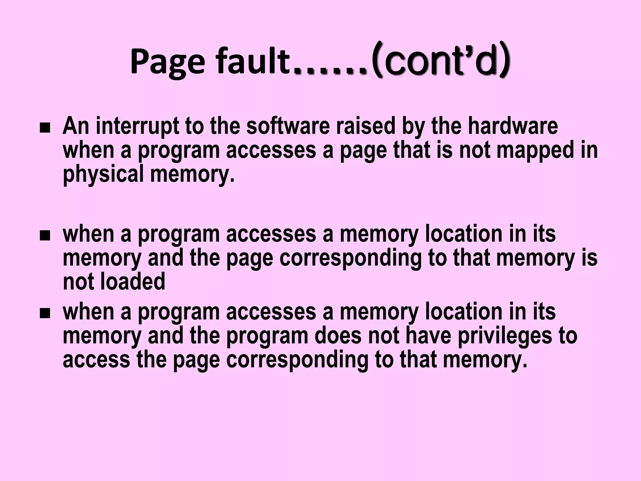 Page fault……(cont’d)
 An interrupt to the software raised by the hardware
when a program accesses a page that is not mapped in
physical memory.
 when a program accesses a memory location in its
memory and the page corresponding to that memory is
not loaded
 when a program accesses a memory location in its
memory and the program does not have privileges to
access the page corresponding to that memory.
 