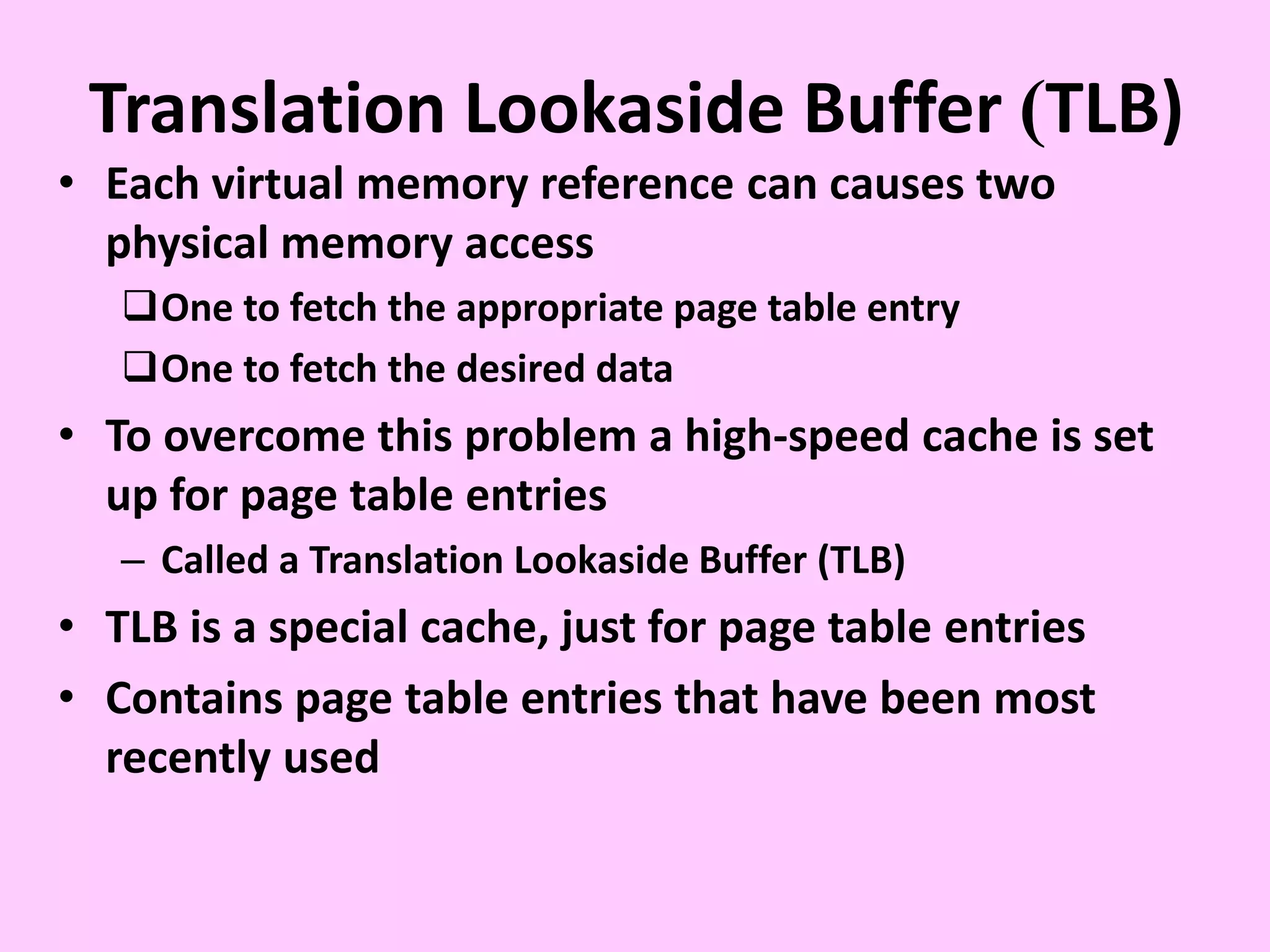 Translation Lookaside Buffer )TLB)
• Each virtual memory reference can causes two
physical memory access
One to fetch the appropriate page table entry
One to fetch the desired data
• To overcome this problem a high-speed cache is set
up for page table entries
– Called a Translation Lookaside Buffer (TLB)
• TLB is a special cache, just for page table entries
• Contains page table entries that have been most
recently used
 