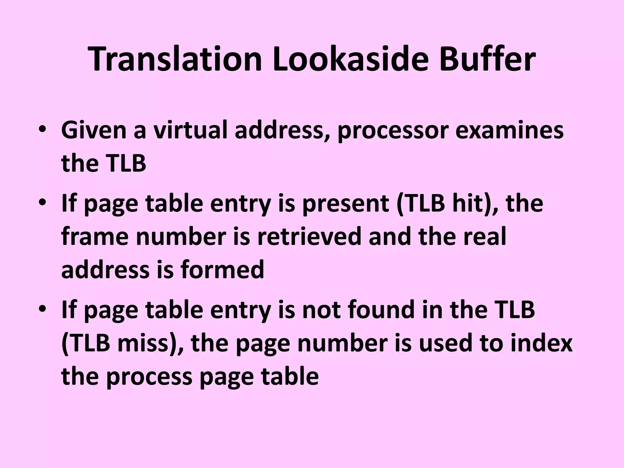 Translation Lookaside Buffer
• Given a virtual address, processor examines
the TLB
• If page table entry is present (TLB hit), the
frame number is retrieved and the real
address is formed
• If page table entry is not found in the TLB
(TLB miss), the page number is used to index
the process page table
 