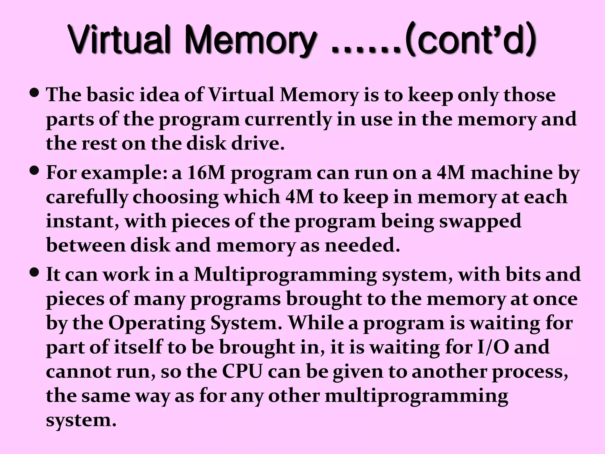 Virtual Memory ……(cont’d)
 The basic idea of Virtual Memory is to keep only those
parts of the program currently in use in the memory and
the rest on the disk drive.
 For example: a 16M program can run on a 4M machine by
carefully choosing which 4M to keep in memory at each
instant, with pieces of the program being swapped
between disk and memory as needed.
 It can work in a Multiprogramming system, with bits and
pieces of many programs brought to the memory at once
by the Operating System. While a program is waiting for
part of itself to be brought in, it is waiting for I/O and
cannot run, so the CPU can be given to another process,
the same way as for any other multiprogramming
system.
 