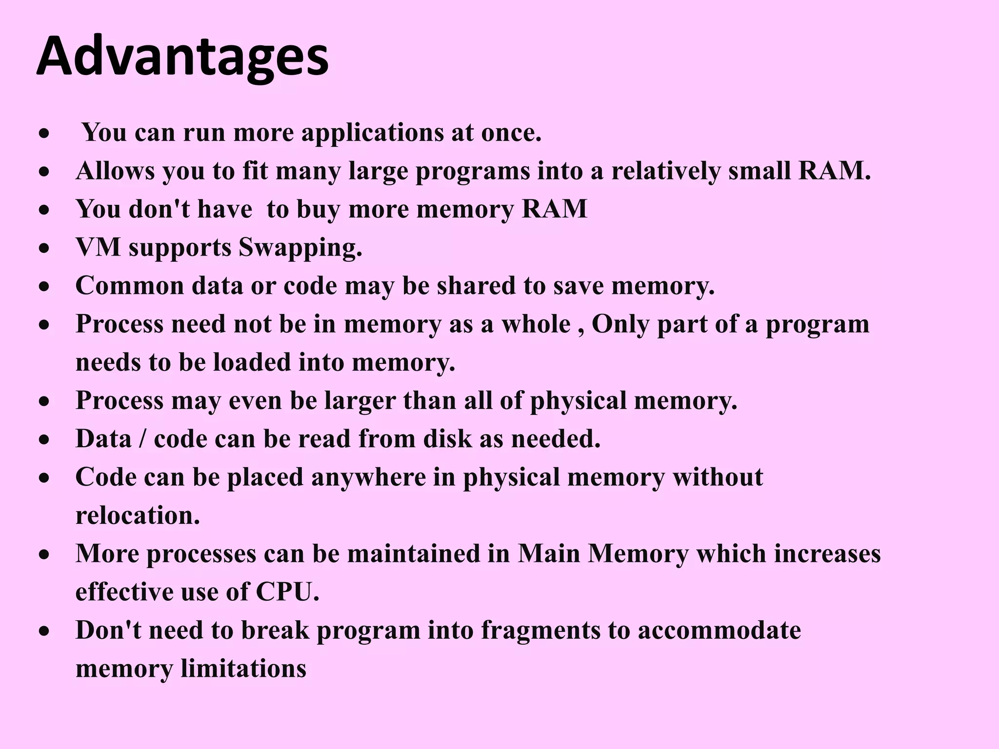 Advantages
 You can run more applications at once.
 Allows you to fit many large programs into a relatively small RAM.
 You don't have to buy more memory RAM
 VM supports Swapping.
 Common data or code may be shared to save memory.
 Process need not be in memory as a whole , Only part of a program
needs to be loaded into memory.
 Process may even be larger than all of physical memory.
 Data / code can be read from disk as needed.
 Code can be placed anywhere in physical memory without
relocation.
 More processes can be maintained in Main Memory which increases
effective use of CPU.
 Don't need to break program into fragments to accommodate
memory limitations
 