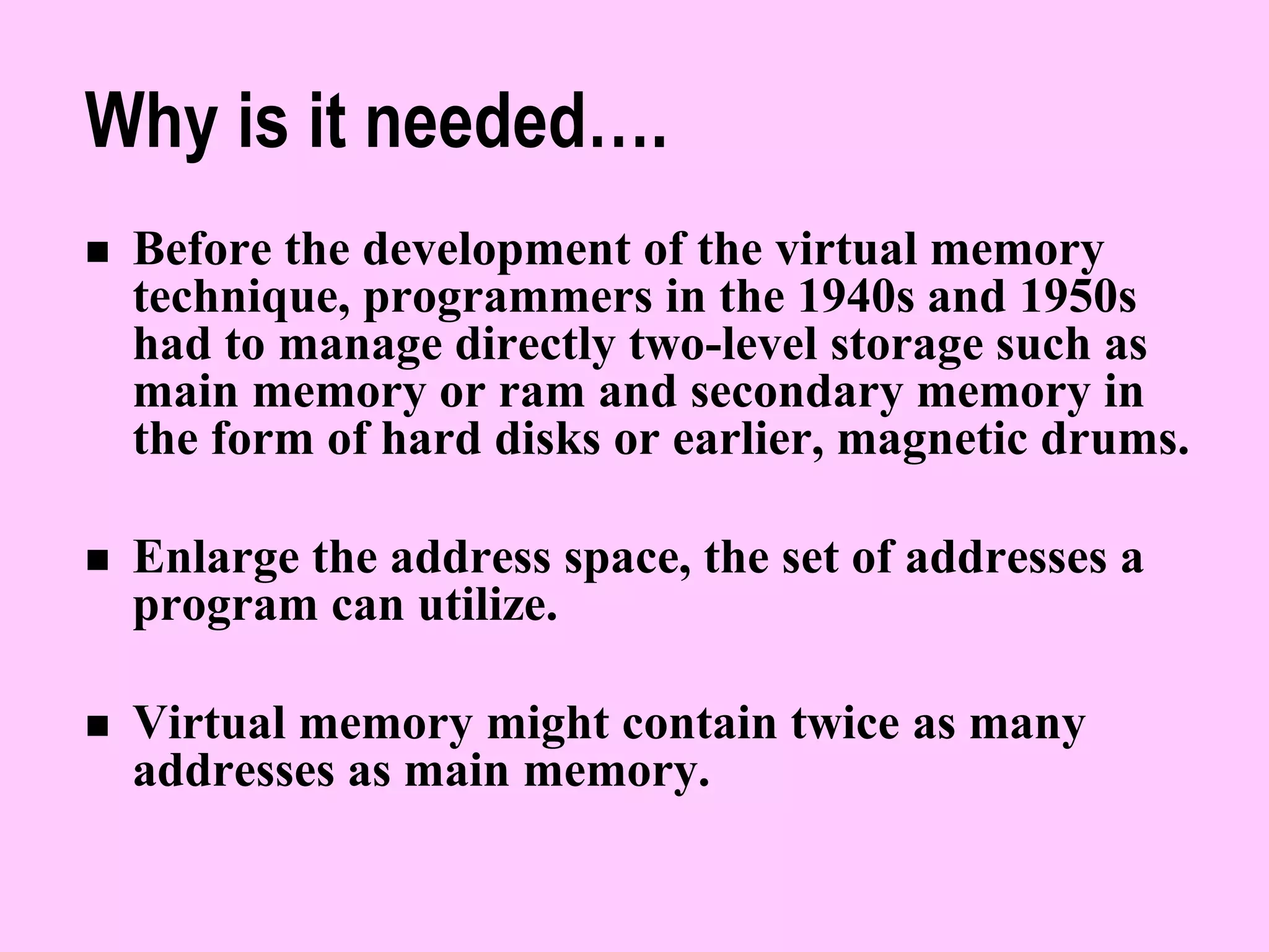 Why is it needed….
 Before the development of the virtual memory
technique, programmers in the 1940s and 1950s
had to manage directly two-level storage such as
main memory or ram and secondary memory in
the form of hard disks or earlier, magnetic drums.
 Enlarge the address space, the set of addresses a
program can utilize.
 Virtual memory might contain twice as many
addresses as main memory.
 