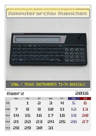 2016
Mo Di Mi Do Fr Sa So
W9 1 2 3 4 5 6
W10 7 8 9 10 11 12 13
W11 14 15 16 17 18 19 20
W12 21 22 23 24 25 26 27
W13 28 29 30 31
1986 / Texas Instruments TI-74 Basicalc
Maerz
 