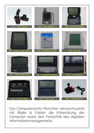 1977 / Atari Paddles 2003 / Palm Tungsten E 1992 / Olivetti Quaderno
1992 / Toshiba T100X DynaPad 1992 / Mitsubishi Melcard 1991 / NCR 3125
1998 / Compaq Series 2930A 1991 / Highscreen Organizer 1998 / HP 680 Jornada
1989 / Casio PB-2000C 1999 / Casio A-23G 1986 / Competition Pro
Das Computerarchiv München veranschaulicht
mit Bilder & Fakten die Entwicklung der
Computer sowie den Fortschritt des digitalen
Informationsmanagements.
 