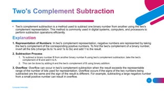 Computer Arithmetic
11
• Two's complement subtraction is a method used to subtract one binary number from another using the two's
complement representation. This method is commonly used in digital systems, computers, and processors to
perform subtraction operations efficiently.
1. Representation of Numbers: In two's complement representation, negative numbers are represented by taking
the two's complement of the corresponding positive numbers. To find the two's complement of a binary number,
invert all the bits (change 0s to 1s and 1s to 0s) and add 1 to the result.
2. Subtraction Process:
1. To subtract a binary number B from another binary number A using two's complement subtraction, take the two's
complement of B and add it to A.
2. This can be done by adding A and the two's complement of B using binary addition.
3. Overflow: Overflow can occur in two's complement subtraction when the result exceeds the representable
range of the number of bits used for representation. Overflow occurs if the signs of the two numbers being
subtracted are the same and the sign of the result is different. For example, subtracting a large negative number
from a small positive number can result in overflow.
 