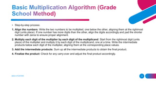 ADD A FOOTER 13
• Step-by-step process:
1. Align the numbers: Write the two numbers to be multiplied, one below the other, aligning them at the rightmost
digit (units place). If one number has more digits than the other, align the digits accordingly and pad the shorter
number with zeros to ensure proper alignment.
2. Multiply each digit of the multiplier by each digit of the multiplicand: Start from the rightmost digit (units
place) of the multiplier and multiply it by each digit of the multiplicand, one at a time. Write the intermediate
products below each digit of the multiplier, aligning them at the corresponding place values.
3. Add the intermediate products: Sum up all the intermediate products to obtain the final product.
4. Finalize the product: Check for any carry-over and adjust the final product accordingly.
 