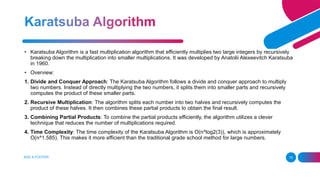 ADD A FOOTER 15
• Karatsuba Algorithm is a fast multiplication algorithm that efficiently multiplies two large integers by recursively
breaking down the multiplication into smaller multiplications. It was developed by Anatolii Alexeevitch Karatsuba
in 1960.
• Overview:
1. Divide and Conquer Approach: The Karatsuba Algorithm follows a divide and conquer approach to multiply
two numbers. Instead of directly multiplying the two numbers, it splits them into smaller parts and recursively
computes the product of these smaller parts.
2. Recursive Multiplication: The algorithm splits each number into two halves and recursively computes the
product of these halves. It then combines these partial products to obtain the final result.
3. Combining Partial Products: To combine the partial products efficiently, the algorithm utilizes a clever
technique that reduces the number of multiplications required.
4. Time Complexity: The time complexity of the Karatsuba Algorithm is O(n^log2(3)), which is approximately
O(n^1.585). This makes it more efficient than the traditional grade school method for large numbers.
 