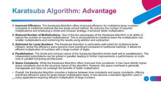ADD A FOOTER 16
1. Improved Efficiency: The Karatsuba Algorithm offers improved efficiency for multiplying large numbers
compared to traditional methods like the grade school method. By reducing the number of required
multiplications and employing a divide and conquer strategy, it achieves faster multiplication.
2. Reduced Number of Multiplications: One of the key advantages of the Karatsuba Algorithm is its ability to
reduce the number of required multiplications. This is accomplished by breaking down the multiplication into
smaller multiplications and combining the results using addition and subtraction.
3. Optimized for Large Numbers: The Karatsuba Algorithm is particularly well-suited for multiplying large
integers, where the efficiency gains become more significant compared to traditional methods. It allows for
efficient multiplication of numbers with a large number of digits.
4. Parallelization: The divide and conquer nature of the Karatsuba Algorithm lends itself well to parallelization. The
independent subproblems can be solved in parallel, leading to further improvements in performance on multi-
core or parallel computing architectures.
5. Space Complexity: While the Karatsuba Algorithm offers improved time complexity, it may have slightly higher
space complexity due to the recursive nature of the algorithm. However, the space overhead is generally
manageable and does not outweigh the benefits of faster multiplication.
• Overall, the Karatsuba Algorithm provides a balance between time complexity and space complexity, offering
significant efficiency gains for large integer multiplication tasks. It has become a standard algorithm used in
many applications requiring efficient multiplication of large numbers.
 