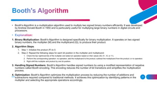 ADD A FOOTER 17
• Booth's Algorithm is a multiplication algorithm used to multiply two signed binary numbers efficiently. It was developed
by Andrew Donald Booth in 1950 and is particularly useful for multiplying large binary numbers in digital circuits and
processors.
1. Binary Multiplication: Booth's Algorithm is designed specifically for binary multiplication. It operates on two signed
binary numbers, the multiplier (M) and the multiplicand (Q), to produce their product.
2. Algorithm Steps:
1. Step 1: Initialize the product (P) to 0.
2. Step 2: Repeat the following steps for each bit position in the multiplier and multiplicand:
1. Check the two rightmost bits of the multiplier and select an operation based on their values (00, 01, 10, or 11).
2. Perform the corresponding operation: no operation, add the multiplicand to the product, subtract the multiplicand from the product, or no operation.
3. Right shift the multiplier and product by one bit position.
3. Handling Signed Numbers: Booth's Algorithm handles signed numbers by using a modified representation of negative
numbers called Booth encoding. This encoding reduces the number of bit transitions and simplifies the multiplication
process.
4. Optimization: Booth's Algorithm optimizes the multiplication process by reducing the number of additions and
subtractions required compared to traditional methods. It achieves this optimization by identifying patterns in the
multiplier and selecting the appropriate operations accordingly.
 