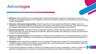 ADD A FOOTER 18
• :
1. Efficiency: Booth's Algorithm is more efficient than traditional multiplication methods for large binary numbers. By
identifying and exploiting patterns in the multiplier, it reduces the number of additions and subtractions required, leading
to faster multiplication.
2. Simplicity of Hardware Implementation: Booth's Algorithm can be implemented efficiently in digital circuits and
processors using simple hardware components such as adders, shift registers, and control logic. This makes it suitable
for hardware implementations in microprocessors and application-specific integrated circuits (ASICs).
3. Reduced Complexity: Compared to other multiplication algorithms, Booth's Algorithm offers reduced complexity in
terms of both time and space. Its simple and systematic approach simplifies the multiplication process and reduces the
number of required operations.
4. Support for Signed Numbers: Booth's Algorithm inherently supports signed binary numbers through Booth encoding,
allowing for efficient multiplication of both positive and negative numbers without requiring additional sign extension or
conversion steps.
5. Scalability: Booth's Algorithm is scalable and can be applied to multiply binary numbers of varying lengths, from small
numbers to large numbers with hundreds or thousands of bits. It can handle arbitrary precision multiplication efficiently,
making it suitable for a wide range of applications.
• Overall, Booth's Algorithm provides an efficient and scalable solution for binary multiplication, making it a widely used
algorithm in digital systems, processors, and hardware accelerators where efficient multiplication is essential.
 