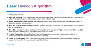 ADD A FOOTER 21
• Step-by-step process:
1. Align the numbers: Write the dividend (number to be divided) and the divisor (number by which the dividend is
to be divided) one below the other, aligning them at the leftmost digit.
2. Divide the dividend by the divisor: Begin with the leftmost digit of the dividend and divide it by the divisor to
obtain the quotient and remainder.
3. Write the quotient and remainder: Write the quotient above the division line and the remainder next to the next
digit of the dividend.
4. Repeat the process: Continue dividing the new number formed by combining the remainder and the next digit
of the dividend until all digits of the dividend have been processed.
5. Finalize the quotient: Once all digits of the dividend have been processed, the quotient is obtained by
combining all the individual quotients obtained in each step.
6. Check for correctness: Verify the correctness of the division by multiplying the quotient by the divisor and
adding the remainder. The result should equal the dividend.
 