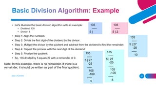 ADD A FOOTER 22
• Let's illustrate the basic division algorithm with an example:
• Dividend: 135
• Divisor: 5
• Step 1: Align the numbers
• Step 2: Divide the first digit of the dividend by the divisor:
• Step 3: Multiply the divisor by the quotient and subtract from the dividend to find the remainder:
• Step 4: Repeat the process with the next digit of the dividend:
• Step 5: Finalize the quotient:
• So, 135 divided by 5 equals 27 with a remainder of 0.
135
-----
5 |
135
-----
5 | 2
135
-----
5 | 27
-25
-----
10
135
-----
5 | 27
-25
-----
105
-100
-----
5
135
-----
5 | 27
-25
-----
105
-100
-----
5
Note: In this example, there is no remainder. If there is a
remainder, it should be written as part of the final quotient.
 