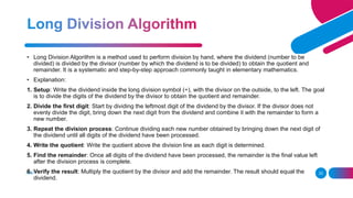 ADD A FOOTER 23
• Long Division Algorithm is a method used to perform division by hand, where the dividend (number to be
divided) is divided by the divisor (number by which the dividend is to be divided) to obtain the quotient and
remainder. It is a systematic and step-by-step approach commonly taught in elementary mathematics.
• Explanation:
1. Setup: Write the dividend inside the long division symbol (÷), with the divisor on the outside, to the left. The goal
is to divide the digits of the dividend by the divisor to obtain the quotient and remainder.
2. Divide the first digit: Start by dividing the leftmost digit of the dividend by the divisor. If the divisor does not
evenly divide the digit, bring down the next digit from the dividend and combine it with the remainder to form a
new number.
3. Repeat the division process: Continue dividing each new number obtained by bringing down the next digit of
the dividend until all digits of the dividend have been processed.
4. Write the quotient: Write the quotient above the division line as each digit is determined.
5. Find the remainder: Once all digits of the dividend have been processed, the remainder is the final value left
after the division process is complete.
6. Verify the result: Multiply the quotient by the divisor and add the remainder. The result should equal the
dividend.
 