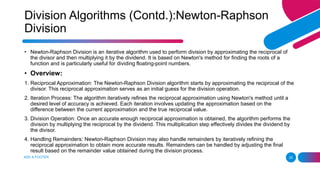 ADD A FOOTER 25
• Newton-Raphson Division is an iterative algorithm used to perform division by approximating the reciprocal of
the divisor and then multiplying it by the dividend. It is based on Newton's method for finding the roots of a
function and is particularly useful for dividing floating-point numbers.
• Overview:
1. Reciprocal Approximation: The Newton-Raphson Division algorithm starts by approximating the reciprocal of the
divisor. This reciprocal approximation serves as an initial guess for the division operation.
2. Iteration Process: The algorithm iteratively refines the reciprocal approximation using Newton's method until a
desired level of accuracy is achieved. Each iteration involves updating the approximation based on the
difference between the current approximation and the true reciprocal value.
3. Division Operation: Once an accurate enough reciprocal approximation is obtained, the algorithm performs the
division by multiplying the reciprocal by the dividend. This multiplication step effectively divides the dividend by
the divisor.
4. Handling Remainders: Newton-Raphson Division may also handle remainders by iteratively refining the
reciprocal approximation to obtain more accurate results. Remainders can be handled by adjusting the final
result based on the remainder value obtained during the division process.
Division Algorithms (Contd.):Newton-Raphson
Division
 