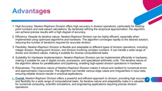 ADD A FOOTER 26
1. High Accuracy: Newton-Raphson Division offers high accuracy in division operations, particularly for floating-
point numbers and real-valued calculations. By iteratively refining the reciprocal approximation, the algorithm
can achieve precise results with a high degree of accuracy.
2. Efficiency: Despite its iterative nature, Newton-Raphson Division can be highly efficient, especially when
implemented using optimized algorithms and hardware. The algorithm converges rapidly to the desired solution,
reducing the number of iterations required for accurate division.
3. Flexibility: Newton-Raphson Division is flexible and adaptable to different types of division operations, including
integer division, floating-point division, and division involving complex numbers. It can handle a wide range of
divisor and dividend values, making it suitable for diverse computational tasks.
4. Suitability for Hardware Implementation: Newton-Raphson Division can be implemented efficiently in hardware,
making it suitable for use in digital circuits, processors, and specialized arithmetic units. The iterative nature of
the algorithm allows for parallelization and pipelining, enabling high-speed division operations in hardware.
5. Robustness: The iterative nature of Newton-Raphson Division makes it robust and resilient to numerical errors
and approximation inaccuracies. The algorithm can handle various edge cases and irregularities in input data,
ensuring reliable division results in practical applications.
• Overall, Newton-Raphson Division offers a powerful and efficient approach to division, providing high accuracy
and flexibility for a wide range of computational tasks. Its iterative nature and adaptability make it a valuable tool
for numerical computing, scientific simulations, and engineering applications requiring precise division
operations.
 
