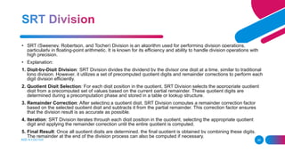ADD A FOOTER 28
• SRT (Sweeney, Robertson, and Tocher) Division is an algorithm used for performing division operations,
particularly in floating-point arithmetic. It is known for its efficiency and ability to handle division operations with
high precision.
• Explanation:
1. Digit-by-Digit Division: SRT Division divides the dividend by the divisor one digit at a time, similar to traditional
long division. However, it utilizes a set of precomputed quotient digits and remainder corrections to perform each
digit division efficiently.
2. Quotient Digit Selection: For each digit position in the quotient, SRT Division selects the appropriate quotient
digit from a precomputed set of values based on the current partial remainder. These quotient digits are
determined during a precomputation phase and stored in a table or lookup structure.
3. Remainder Correction: After selecting a quotient digit, SRT Division computes a remainder correction factor
based on the selected quotient digit and subtracts it from the partial remainder. This correction factor ensures
that the division result is as accurate as possible.
4. Iteration: SRT Division iterates through each digit position in the quotient, selecting the appropriate quotient
digit and applying the remainder correction until the entire quotient is computed.
5. Final Result: Once all quotient digits are determined, the final quotient is obtained by combining these digits.
The remainder at the end of the division process can also be computed if necessary.
 