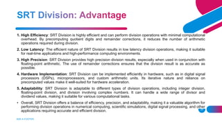 ADD A FOOTER
29
1. High Efficiency: SRT Division is highly efficient and can perform division operations with minimal computational
overhead. By precomputing quotient digits and remainder corrections, it reduces the number of arithmetic
operations required during division.
2. Low Latency: The efficient nature of SRT Division results in low latency division operations, making it suitable
for real-time applications and high-performance computing environments.
3. High Precision: SRT Division provides high precision division results, especially when used in conjunction with
floating-point arithmetic. The use of remainder corrections ensures that the division result is as accurate as
possible.
4. Hardware Implementation: SRT Division can be implemented efficiently in hardware, such as in digital signal
processors (DSPs), microprocessors, and custom arithmetic units. Its iterative nature and reliance on
precomputed values make it well-suited for hardware acceleration.
5. Adaptability: SRT Division is adaptable to different types of division operations, including integer division,
floating-point division, and division involving complex numbers. It can handle a wide range of divisor and
dividend values, making it suitable for various computational tasks.
• Overall, SRT Division offers a balance of efficiency, precision, and adaptability, making it a valuable algorithm for
performing division operations in numerical computing, scientific simulations, digital signal processing, and other
applications requiring accurate and efficient division.
 