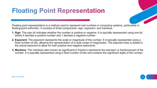 ADD A FOOTER 31
Floating point representation is a method used to represent real numbers in computing systems, particularly in
floating-point arithmetic. It consists of three components: sign, exponent, and mantissa.
1. Sign: The sign bit indicates whether the number is positive or negative. It is typically represented using one bit,
where 0 denotes a positive number and 1 denotes a negative number.
2. Exponent: The exponent represents the scale or magnitude of the number. It is typically represented using a
fixed number of bits, allowing the representation of a wide range of magnitudes. The exponent bias is added to
the actual exponent to allow for both positive and negative exponents.
3. Mantissa: The mantissa (also known as significand or fraction) represents the precision or fractional part of the
number. It is typically represented using a fixed number of bits and contains the significant digits of the number.
 