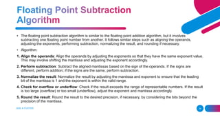 ADD A FOOTER 34
• The floating point subtraction algorithm is similar to the floating point addition algorithm, but it involves
subtracting one floating point number from another. It follows similar steps such as aligning the operands,
adjusting the exponents, performing subtraction, normalizing the result, and rounding if necessary.
• Algorithm:
1. Align the operands: Align the operands by adjusting the exponents so that they have the same exponent value.
This may involve shifting the mantissa and adjusting the exponent accordingly.
2. Perform subtraction: Subtract the aligned mantissas based on the sign of the operands. If the signs are
different, perform addition; if the signs are the same, perform subtraction.
3. Normalize the result: Normalize the result by adjusting the mantissa and exponent to ensure that the leading
bit of the mantissa is 1 and the exponent is within the valid range.
4. Check for overflow or underflow: Check if the result exceeds the range of representable numbers. If the result
is too large (overflow) or too small (underflow), adjust the exponent and mantissa accordingly.
5. Round the result: Round the result to the desired precision, if necessary, by considering the bits beyond the
precision of the mantissa.
 
