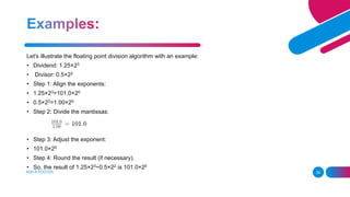 ADD A FOOTER 39
Let's illustrate the floating point division algorithm with an example:
• Dividend: 1.25×23
• Divisor: 0.5×22
• Step 1: Align the exponents:
• 1.25×23=101.0×20
• 0.5×22=1.00×20
• Step 2: Divide the mantissas:
• Step 3: Adjust the exponent:
• 101.0×20
• Step 4: Round the result (if necessary).
• So, the result of 1.25×23÷0.5×22 is 101.0×20
 
