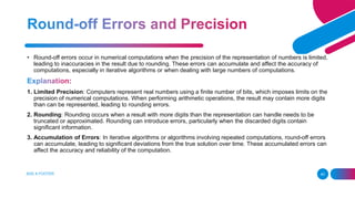 ADD A FOOTER 40
• Round-off errors occur in numerical computations when the precision of the representation of numbers is limited,
leading to inaccuracies in the result due to rounding. These errors can accumulate and affect the accuracy of
computations, especially in iterative algorithms or when dealing with large numbers of computations.
1. Limited Precision: Computers represent real numbers using a finite number of bits, which imposes limits on the
precision of numerical computations. When performing arithmetic operations, the result may contain more digits
than can be represented, leading to rounding errors.
2. Rounding: Rounding occurs when a result with more digits than the representation can handle needs to be
truncated or approximated. Rounding can introduce errors, particularly when the discarded digits contain
significant information.
3. Accumulation of Errors: In iterative algorithms or algorithms involving repeated computations, round-off errors
can accumulate, leading to significant deviations from the true solution over time. These accumulated errors can
affect the accuracy and reliability of the computation.
 