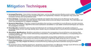 ADD A FOOTER 41
1. Increased Precision: Using higher precision data types, such as double-precision floating-point numbers, can mitigate
round-off errors by allowing for more significant digits to be represented. However, this approach may come with
increased memory and computational costs.
2. Error Analysis: Conducting error analysis to estimate and analyze the impact of round-off errors on the overall
accuracy of the computation can help identify critical areas where errors are likely to accumulate. This information can
inform the development of mitigation strategies.
3. Numerical Algorithms: Choosing numerical algorithms that are less susceptible to round-off errors can help minimize
their impact. For example, algorithms that avoid subtractive cancellation or use stable numerical techniques can reduce
the propagation of errors.
4. Error Bounds: Establishing error bounds and tolerances for numerical computations can provide guidance on
acceptable levels of error and help identify when results may be unreliable due to round-off errors exceeding specified
thresholds.
5. Algorithmic Modifications: Modifying algorithms to minimize the propagation of round-off errors can improve their
numerical stability. This may involve restructuring computations, using alternative formulations, or incorporating error-
correcting techniques.
6. Precision Scaling: Scaling numerical quantities to appropriate ranges before performing computations can help
distribute the precision more evenly and reduce the likelihood of significant digits being lost due to rounding.
7. Error Compensation: Implementing error compensation techniques, such as compensated summation or pairwise
summation, can help mitigate the effects of round-off errors by reducing the loss of precision during summation
operations.
• By employing these mitigation techniques, developers and researchers can effectively manage round-off errors and
maintain the accuracy and reliability of numerical computations in various applications.
 