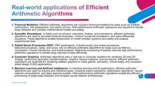 Computer Arithmetic
42
1. Financial Modeling: Efficient arithmetic algorithms are crucial in financial modeling for tasks such as portfolio
optimization, risk assessment, and option pricing. High-performance arithmetic operations are required to handle
large datasets and complex mathematical models accurately.
2. Scientific Simulations: In fields such as physics, chemistry, biology, and engineering, efficient arithmetic
algorithms are used to simulate physical processes, conduct numerical simulations, and solve differential
equations. These algorithms enable researchers to model complex systems accurately and analyze
experimental data.
3. Digital Signal Processing (DSP): DSP applications, including audio and image processing,
telecommunications, radar, and sonar, rely on efficient arithmetic algorithms for tasks such as filtering,
convolution, Fourier transforms, and signal analysis. Real-time processing of signals requires high-performance
arithmetic operations to handle large volumes of data efficiently.
4. Computer Graphics: Arithmetic algorithms play a vital role in computer graphics for rendering 2D and 3D
images, performing geometric transformations, shading, texture mapping, and ray tracing. Efficient arithmetic
operations are essential for rendering realistic graphics in video games, animation, virtual reality, and computer-
aided design (CAD) applications.
5. Machine Learning and Artificial Intelligence: In machine learning and AI applications, efficient arithmetic
algorithms are used for training and inference tasks, including matrix operations, optimization algorithms, neural
network computations, and deep learning models. High-performance arithmetic operations enable the efficient
processing of large-scale datasets and complex neural network architectures.
 