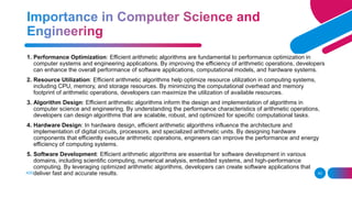 ADD A FOOTER 43
1. Performance Optimization: Efficient arithmetic algorithms are fundamental to performance optimization in
computer systems and engineering applications. By improving the efficiency of arithmetic operations, developers
can enhance the overall performance of software applications, computational models, and hardware systems.
2. Resource Utilization: Efficient arithmetic algorithms help optimize resource utilization in computing systems,
including CPU, memory, and storage resources. By minimizing the computational overhead and memory
footprint of arithmetic operations, developers can maximize the utilization of available resources.
3. Algorithm Design: Efficient arithmetic algorithms inform the design and implementation of algorithms in
computer science and engineering. By understanding the performance characteristics of arithmetic operations,
developers can design algorithms that are scalable, robust, and optimized for specific computational tasks.
4. Hardware Design: In hardware design, efficient arithmetic algorithms influence the architecture and
implementation of digital circuits, processors, and specialized arithmetic units. By designing hardware
components that efficiently execute arithmetic operations, engineers can improve the performance and energy
efficiency of computing systems.
5. Software Development: Efficient arithmetic algorithms are essential for software development in various
domains, including scientific computing, numerical analysis, embedded systems, and high-performance
computing. By leveraging optimized arithmetic algorithms, developers can create software applications that
deliver fast and accurate results.
 