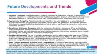 ADD A FOOTER 44
1. Quantum Computing: The development of quantum computing technologies is expected to revolutionize
arithmetic algorithms by enabling parallel and probabilistic computation. Quantum arithmetic algorithms promise
exponential speedup for certain computational tasks, including factorization, optimization, and simulation.
2. Approximate Computing: Approximate arithmetic algorithms are gaining popularity as a way to trade off
accuracy for efficiency in computational tasks where precise results are not required. Approximate arithmetic
techniques leverage probabilistic and statistical methods to achieve significant improvements in performance
and energy efficiency.
3. Parallel and Distributed Computing: With the proliferation of multi-core processors, GPUs, and distributed
computing platforms, arithmetic algorithms are being adapted to exploit parallelism and distributed computing
techniques. Parallel arithmetic algorithms enable the efficient execution of arithmetic operations across multiple
processing units, leading to faster computation and scalability.
4. Hardware Acceleration: The use of hardware accelerators, such as field-programmable gate arrays (FPGAs),
graphics processing units (GPUs), and application-specific integrated circuits (ASICs), is driving advancements
in arithmetic algorithm optimization. Hardware-accelerated arithmetic algorithms offer significant performance
gains and energy efficiency improvements for compute-intensive applications.
5. Deep Learning and Neural Arithmetic Logic Units (NALUs): In the field of deep learning, neural arithmetic
logic units (NALUs) are emerging as a new approach to arithmetic operations in neural networks. NALUs enable
neural networks to perform arithmetic operations, such as addition, subtraction, multiplication, and division, in a
differentiable manner, facilitating end-to-end training and improved model performance.
Notes: efficient arithmetic algorithms will continue to play a critical role in advancing computer science and engineering, enabling innovations in
various domains, including computational science, artificial intelligence, and quantum computing. As computing technologies evolve, arithmetic
algorithms will evolve to meet the growing demands for performance, efficiency, and scalability in computational tasks.
 