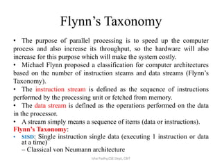 Flynn’s Taxonomy
• The purpose of parallel processing is to speed up the computer
process and also increase its throughput, so the hardware will also
increase for this purpose which will make the system costly.
• Michael Flynn proposed a classification for computer architectures
based on the number of instruction steams and data streams (Flynn’s
Taxonomy).
• The instruction stream is defined as the sequence of instructions
performed by the processing unit or fetched from memory.
• The data stream is defined as the operations performed on the data
in the processor.
• A stream simply means a sequence of items (data or instructions).
Flynn’s Taxonomy:
• SISD: Single instruction single data (executing 1 instruction or data
at a time)
– Classical von Neumann architecture
Isha Padhy,CSE Dept, CBIT
 