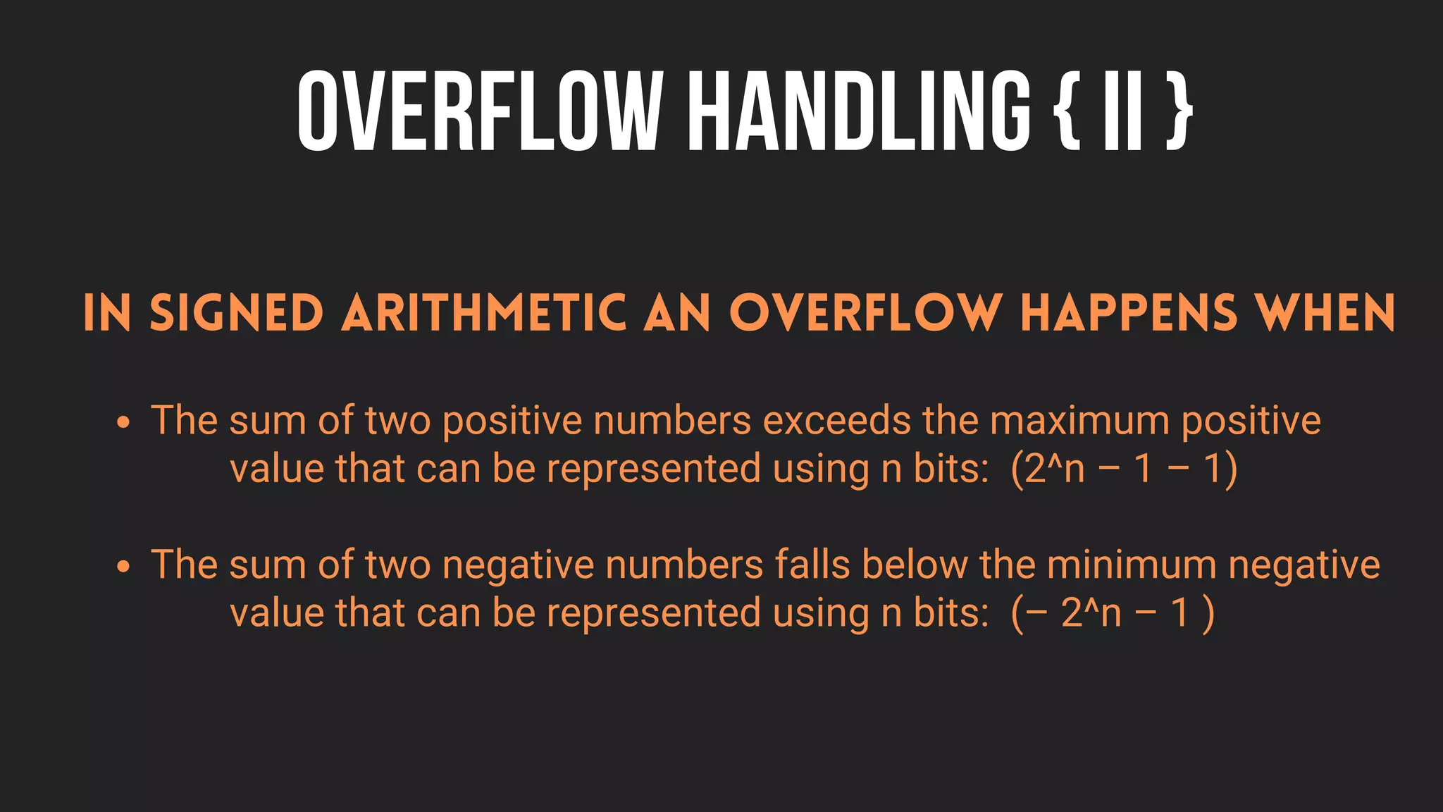OVERFLOW HANDLING { II }
The sum of two positive numbers exceeds the maximum positive
The sum of two negative numbers falls below the minimum negative
In signed arithmetic an overflow happens when
value that can be represented using n bits: (2^n – 1 – 1)
value that can be represented using n bits: (– 2^n – 1 )
 