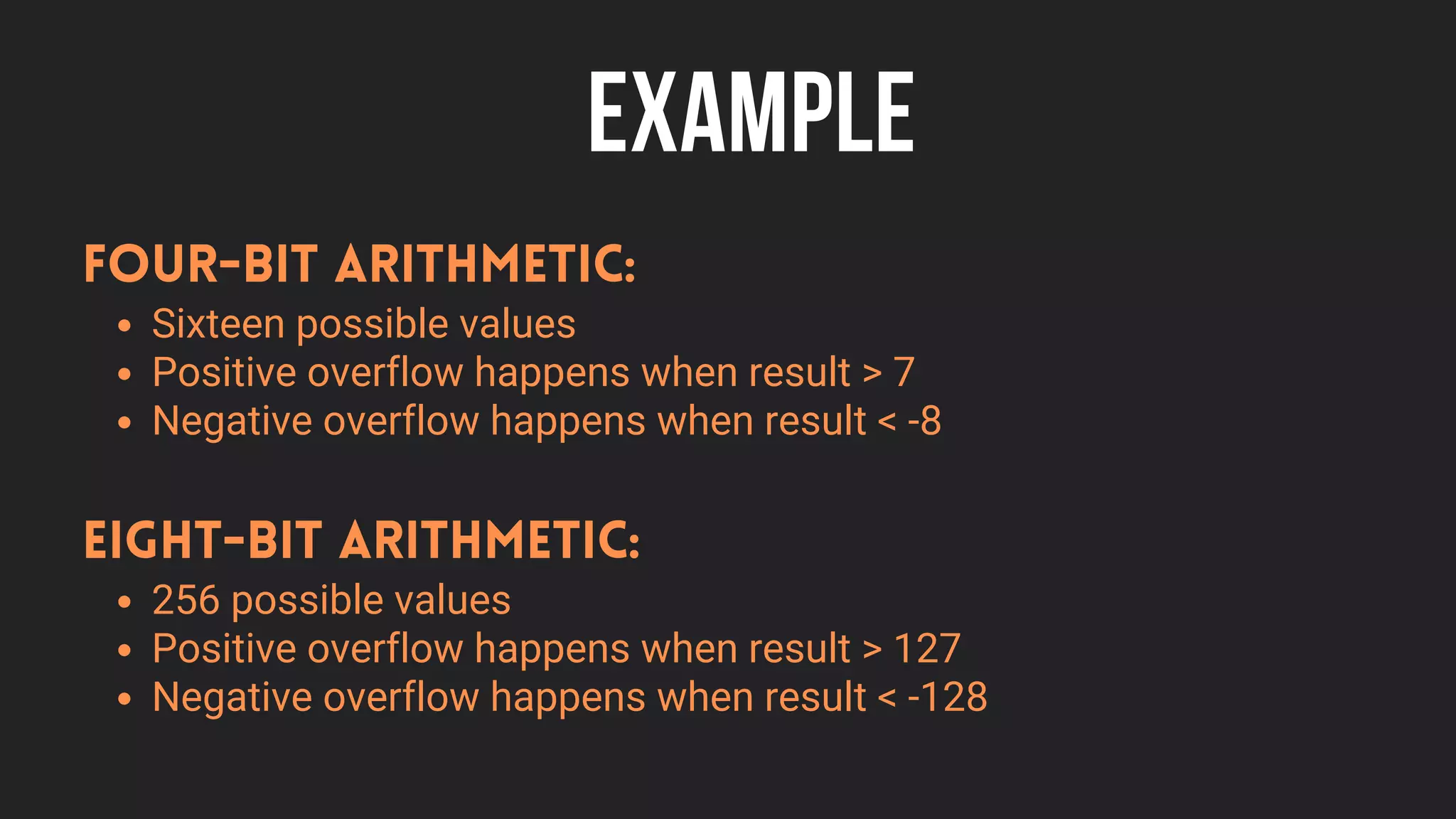 EXAMPLE
Sixteen possible values
Positive overflow happens when result > 7
Negative overflow happens when result < -8
Four-bit arithmetic:
256 possible values
Positive overflow happens when result > 127
Negative overflow happens when result < -128
Eight-bit arithmetic:
 