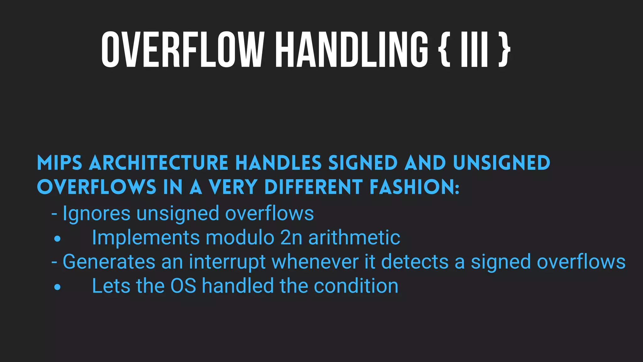 OVERFLOW HANDLING { III }
Implements modulo 2n arithmetic
Lets the OS handled the condition
MIPS architecture handles signed and unsigned
overflows in a very different fashion:
- Ignores unsigned overflows
- Generates an interrupt whenever it detects a signed overflows
 