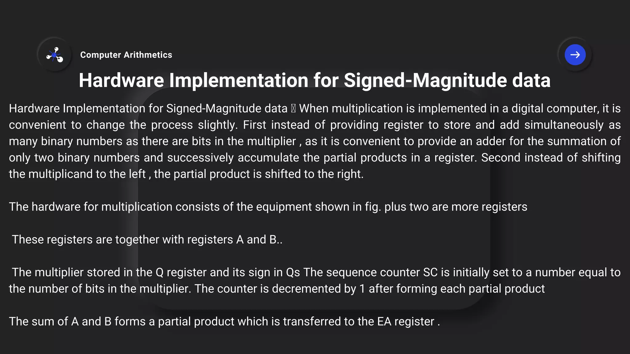 Hardware Implementation for Signed-Magnitude data
Hardware Implementation for Signed-Magnitude data When multiplication is implemented in a digital computer, it is
convenient to change the process slightly. First instead of providing register to store and add simultaneously as
many binary numbers as there are bits in the multiplier , as it is convenient to provide an adder for the summation of
only two binary numbers and successively accumulate the partial products in a register. Second instead of shifting
the multiplicand to the left , the partial product is shifted to the right.
The hardware for multiplication consists of the equipment shown in fig. plus two are more registers
These registers are together with registers A and B..
The multiplier stored in the Q register and its sign in Qs The sequence counter SC is initially set to a number equal to
the number of bits in the multiplier. The counter is decremented by 1 after forming each partial product
The sum of A and B forms a partial product which is transferred to the EA register .
Computer Arithmetics
 