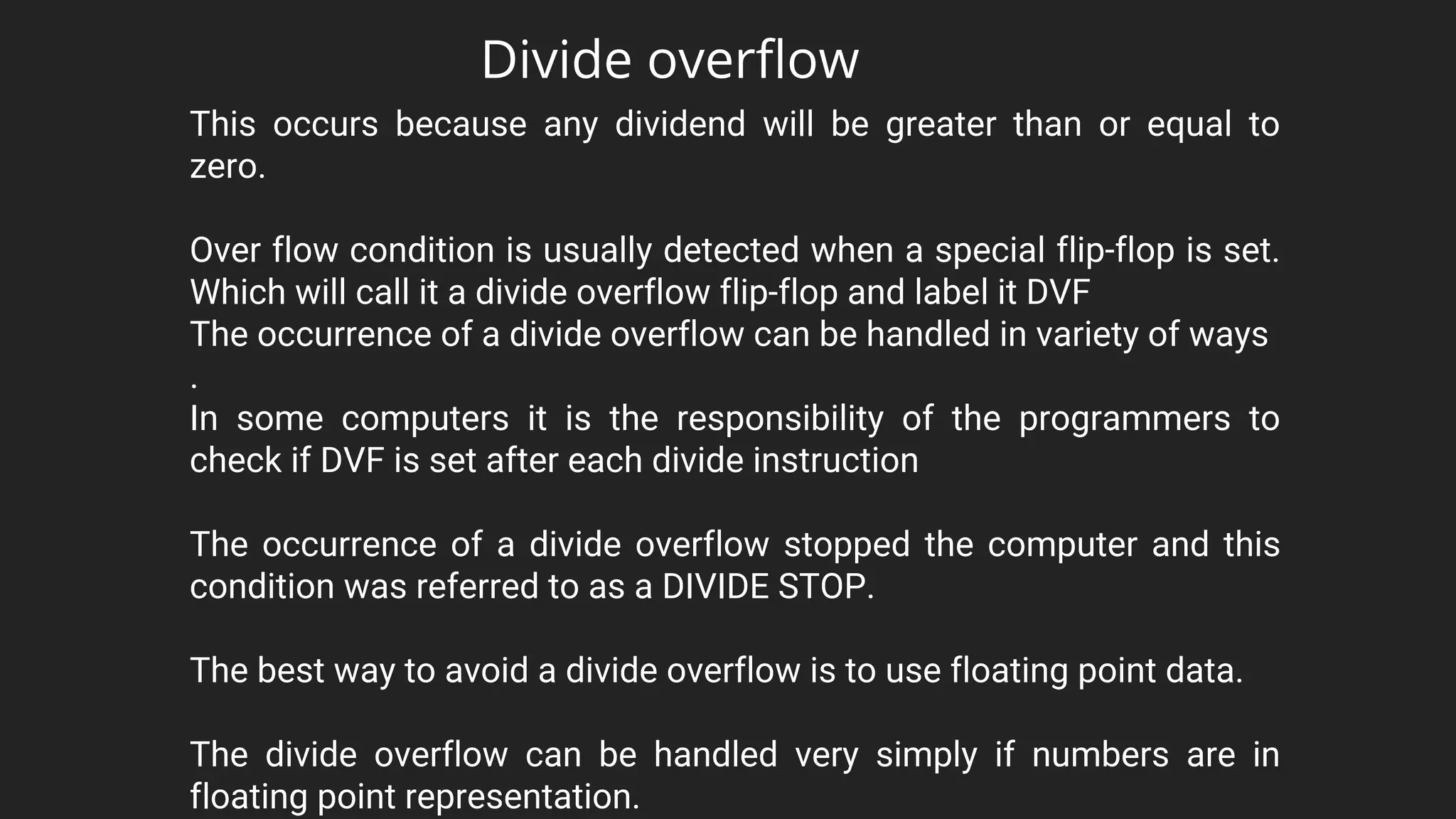 The divide overflow can be handled very simply if numbers are in
floating point representation.
This occurs because any dividend will be greater than or equal to
zero.
Over flow condition is usually detected when a special flip-flop is set.
Which will call it a divide overflow flip-flop and label it DVF
The occurrence of a divide overflow can be handled in variety of ways
.
In some computers it is the responsibility of the programmers to
check if DVF is set after each divide instruction
The occurrence of a divide overflow stopped the computer and this
condition was referred to as a DIVIDE STOP.
The best way to avoid a divide overflow is to use floating point data.
Divide overflow
 