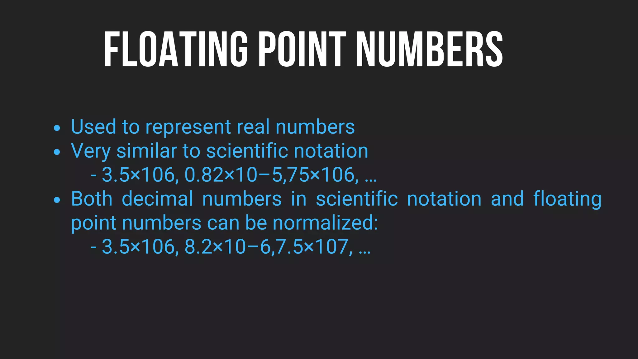FLOATING POINT NUMBERS
Used to represent real numbers
Very similar to scientific notation
Both decimal numbers in scientific notation and floating
point numbers can be normalized:
- 3.5×106, 0.82×10–5,75×106, …
- 3.5×106, 8.2×10–6,7.5×107, …
 