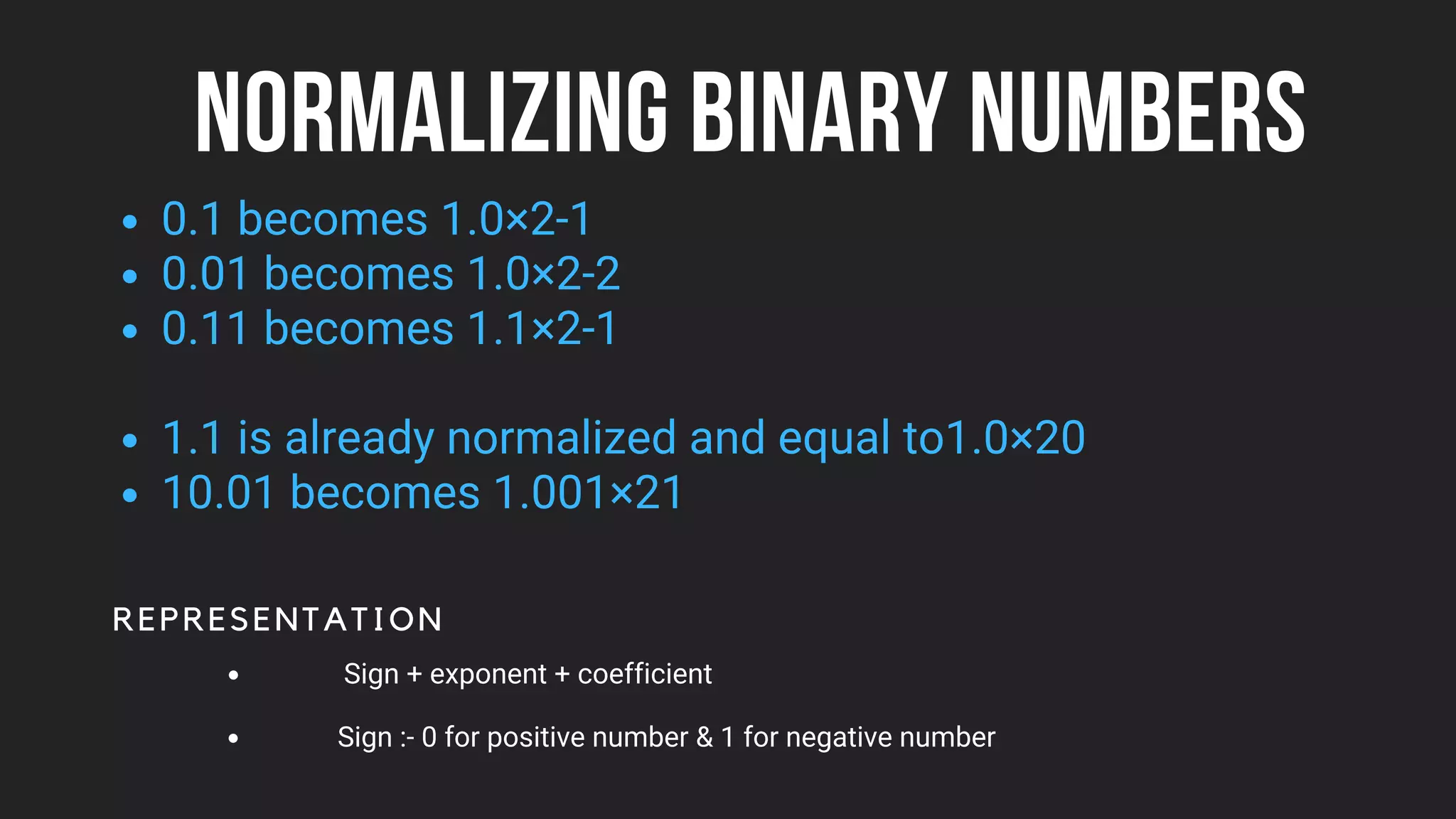 NORMALIZING BINARY NUMBERS
0.1 becomes 1.0×2-1
0.01 becomes 1.0×2-2
0.11 becomes 1.1×2-1
1.1 is already normalized and equal to1.0×20
10.01 becomes 1.001×21
REPRESENTATION
Sign + exponent + coefficient
Sign :- 0 for positive number & 1 for negative number
 