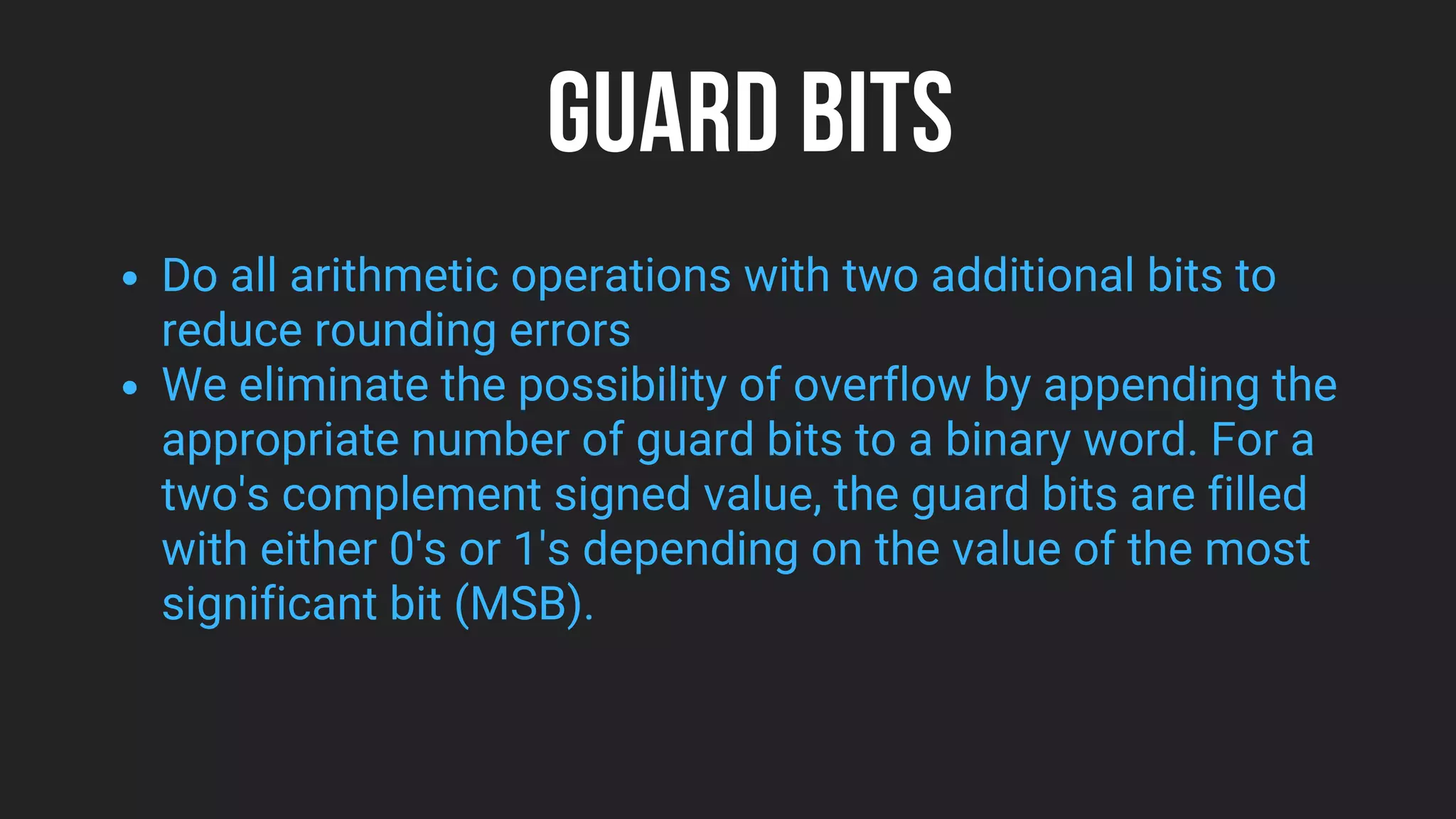 GUARD BITS
Do all arithmetic operations with two additional bits to
reduce rounding errors
We eliminate the possibility of overflow by appending the
appropriate number of guard bits to a binary word. For a
two's complement signed value, the guard bits are filled
with either 0's or 1's depending on the value of the most
significant bit (MSB).
 