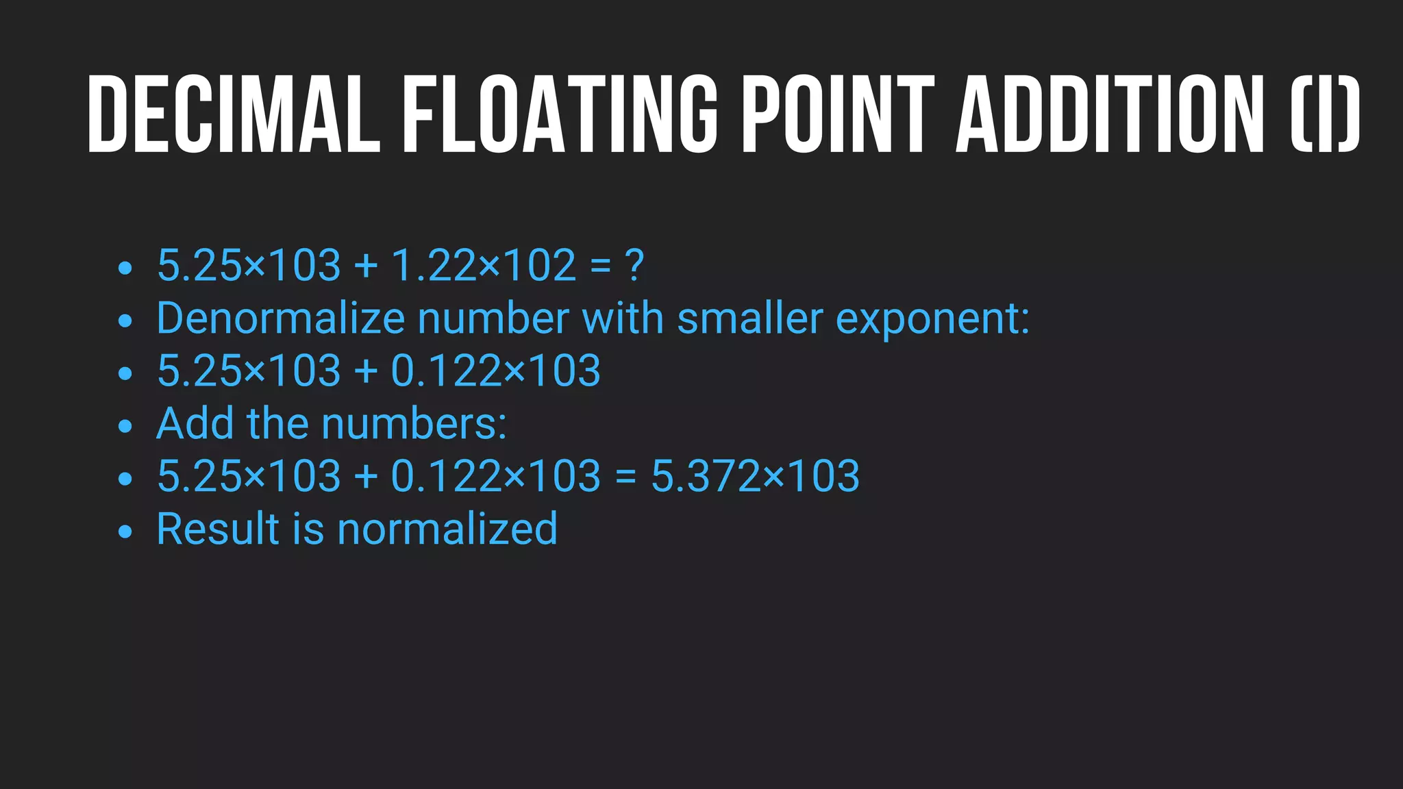 DECIMAL FLOATING POINT ADDITION (I)
5.25×103 + 1.22×102 = ?
Denormalize number with smaller exponent:
5.25×103 + 0.122×103
Add the numbers:
5.25×103 + 0.122×103 = 5.372×103
Result is normalized
 