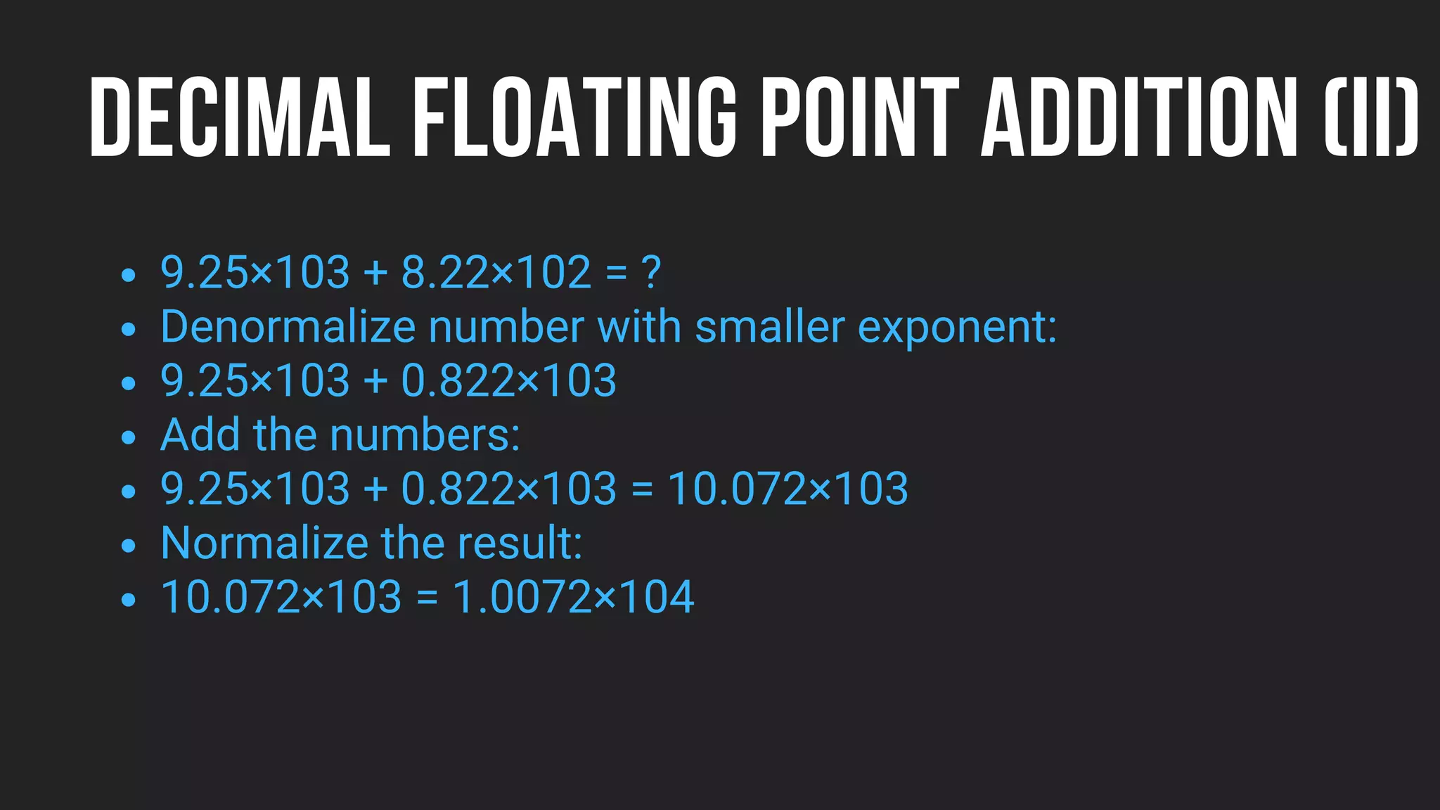 DECIMAL FLOATING POINT ADDITION (II)
9.25×103 + 8.22×102 = ?
Denormalize number with smaller exponent:
9.25×103 + 0.822×103
Add the numbers:
9.25×103 + 0.822×103 = 10.072×103
Normalize the result:
10.072×103 = 1.0072×104
 