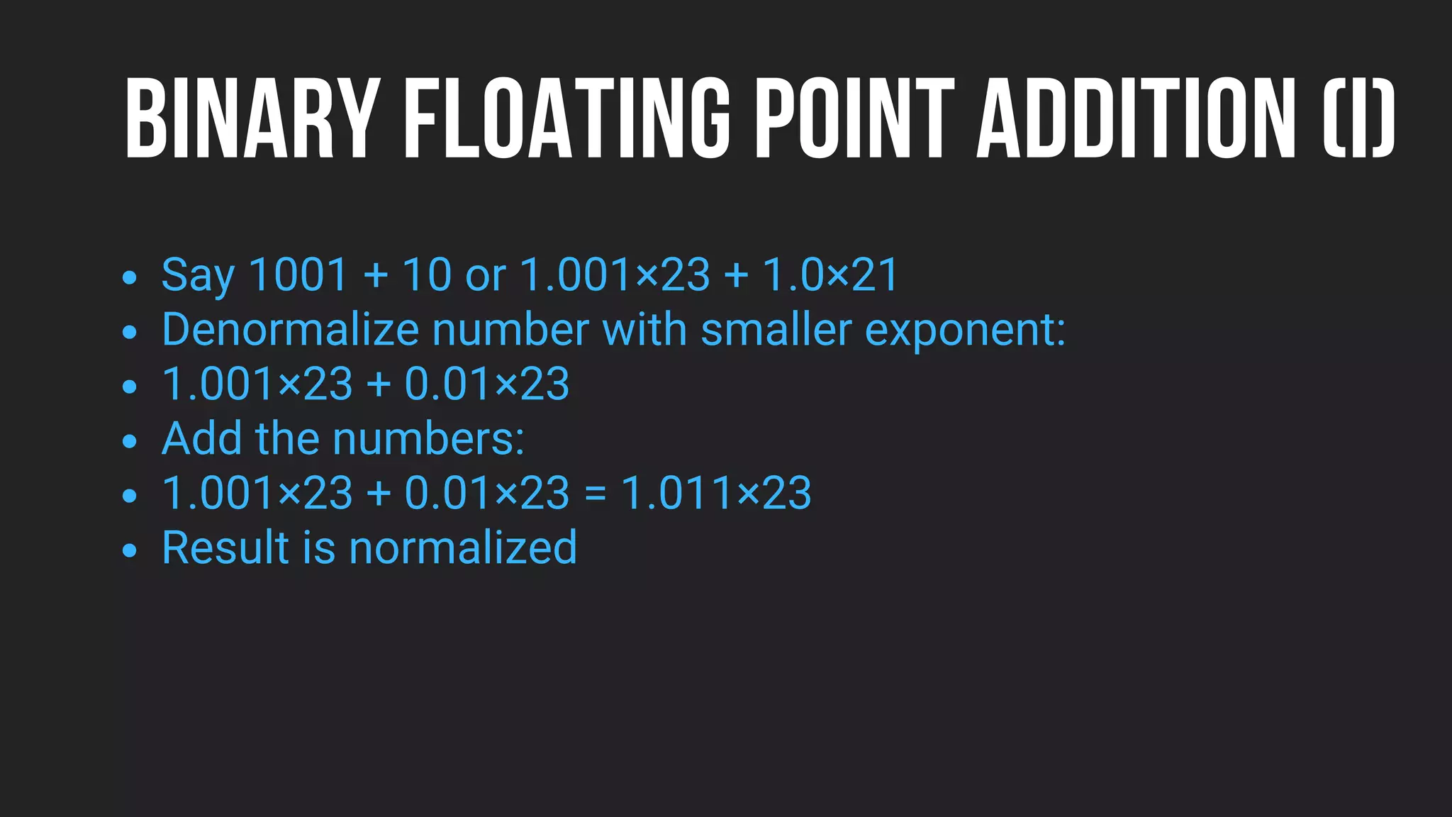 BINARY FLOATING POINT ADDITION (I)
Say 1001 + 10 or 1.001×23 + 1.0×21
Denormalize number with smaller exponent:
1.001×23 + 0.01×23
Add the numbers:
1.001×23 + 0.01×23 = 1.011×23
Result is normalized
 