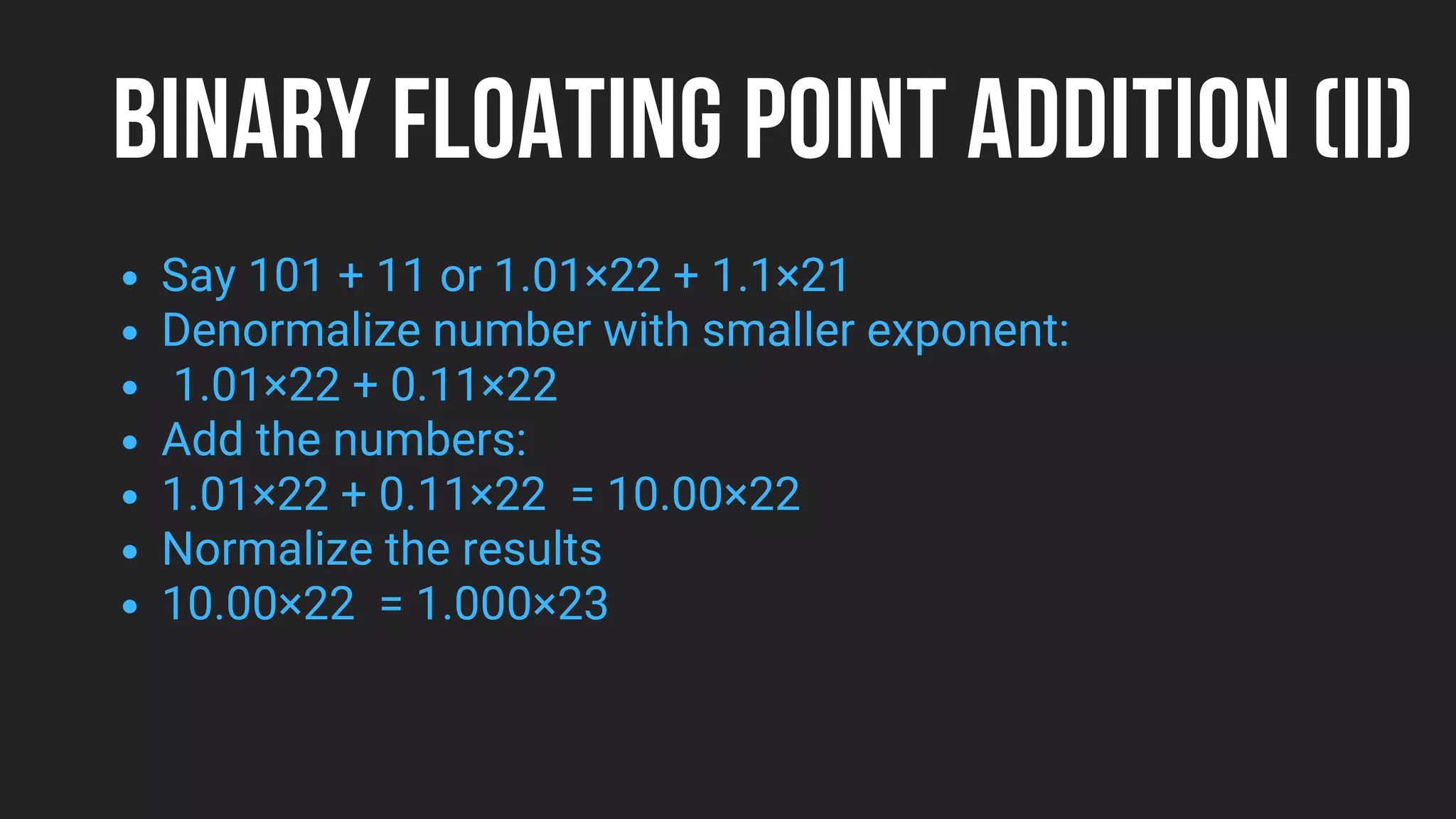 BINARY FLOATING POINT ADDITION (II)
Say 101 + 11 or 1.01×22 + 1.1×21
Denormalize number with smaller exponent:
1.01×22 + 0.11×22
Add the numbers:
1.01×22 + 0.11×22 = 10.00×22
Normalize the results
10.00×22 = 1.000×23
 