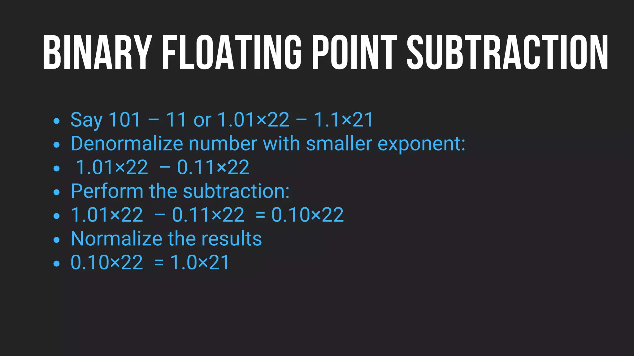 BINARY FLOATING POINT SUBTRACTION
Say 101 – 11 or 1.01×22 – 1.1×21
Denormalize number with smaller exponent:
1.01×22 – 0.11×22
Perform the subtraction:
1.01×22 – 0.11×22 = 0.10×22
Normalize the results
0.10×22 = 1.0×21
 