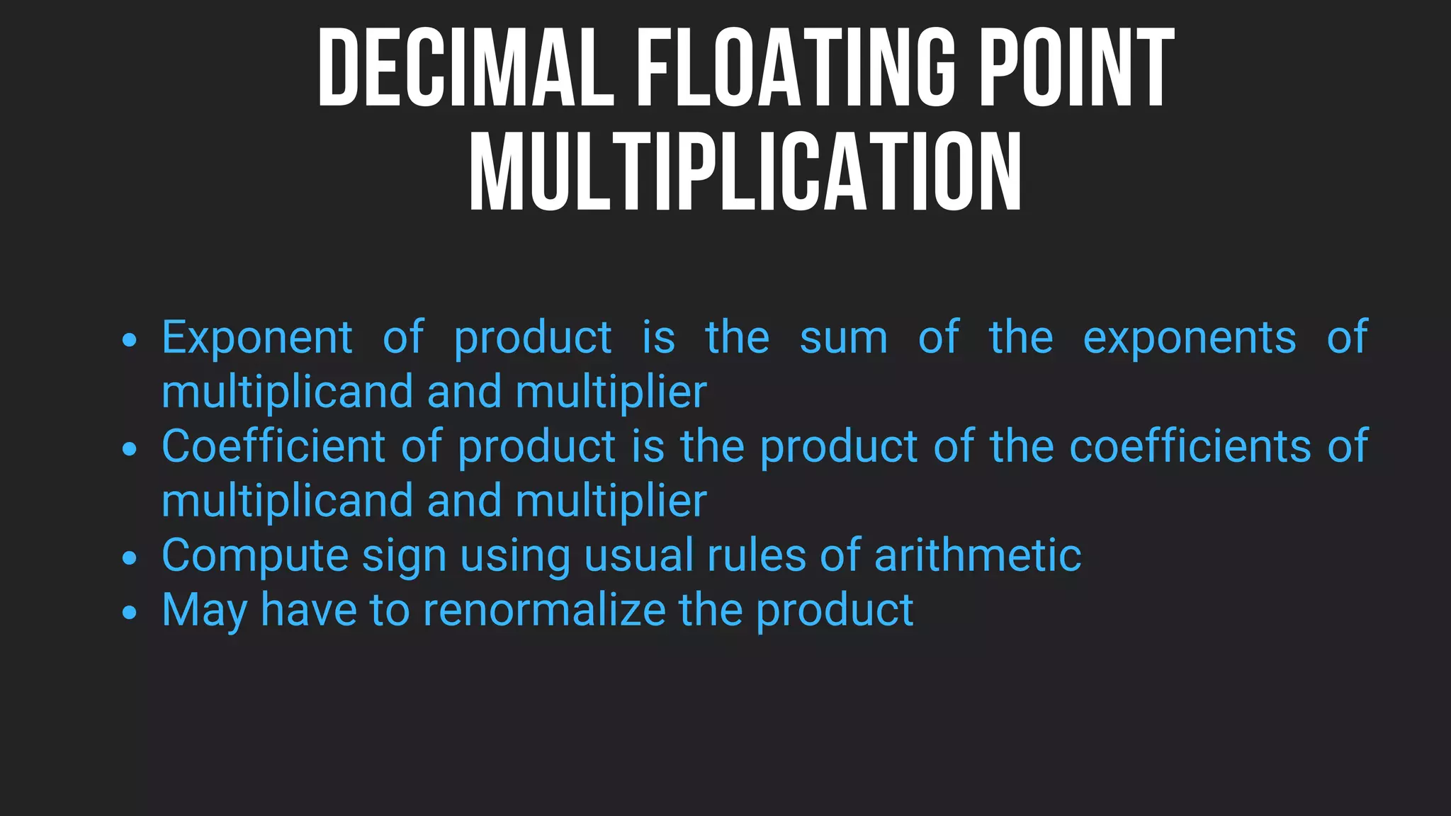 DECIMAL FLOATING POINT
MULTIPLICATION
Exponent of product is the sum of the exponents of
multiplicand and multiplier
Coefficient of product is the product of the coefficients of
multiplicand and multiplier
Compute sign using usual rules of arithmetic
May have to renormalize the product
 