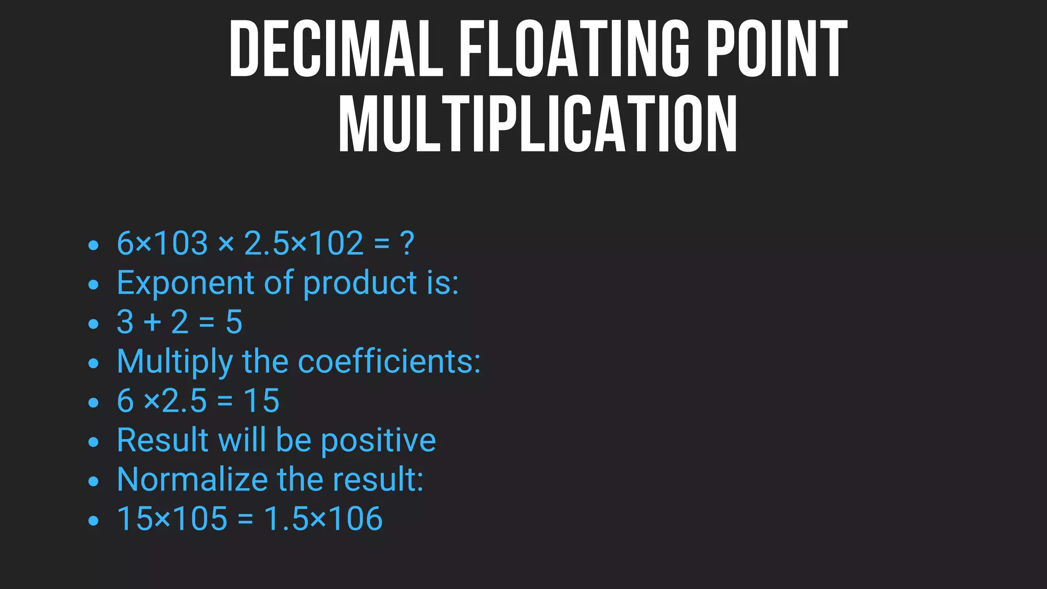 DECIMAL FLOATING POINT
MULTIPLICATION
6×103 × 2.5×102 = ?
Exponent of product is:
3 + 2 = 5
Multiply the coefficients:
6 ×2.5 = 15
Result will be positive
Normalize the result:
15×105 = 1.5×106
 
