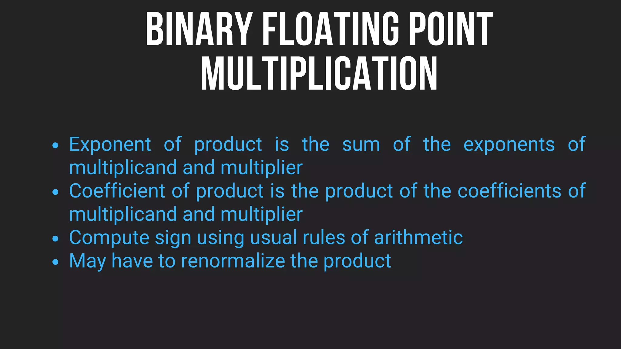BINARY FLOATING POINT
MULTIPLICATION
Exponent of product is the sum of the exponents of
multiplicand and multiplier
Coefficient of product is the product of the coefficients of
multiplicand and multiplier
Compute sign using usual rules of arithmetic
May have to renormalize the product
 