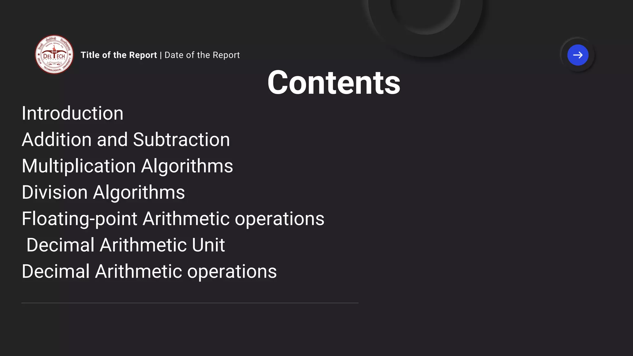 Title of the Report | Date of the Report
Contents
Introduction
Addition and Subtraction
Multiplication Algorithms
Division Algorithms
Floating-point Arithmetic operations
Decimal Arithmetic Unit
Decimal Arithmetic operations
 