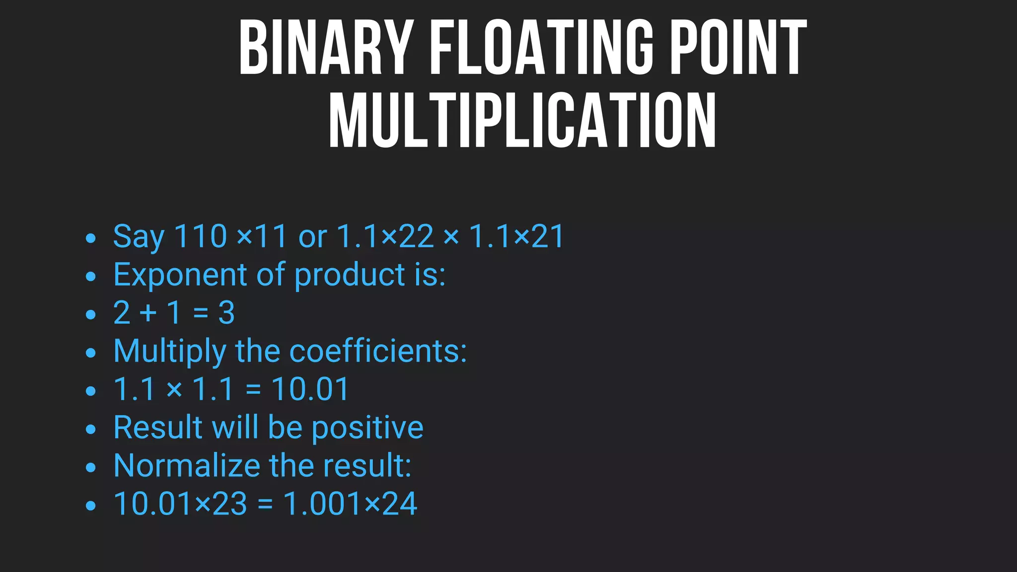 BINARY FLOATING POINT
MULTIPLICATION
Say 110 ×11 or 1.1×22 × 1.1×21
Exponent of product is:
2 + 1 = 3
Multiply the coefficients:
1.1 × 1.1 = 10.01
Result will be positive
Normalize the result:
10.01×23 = 1.001×24
 