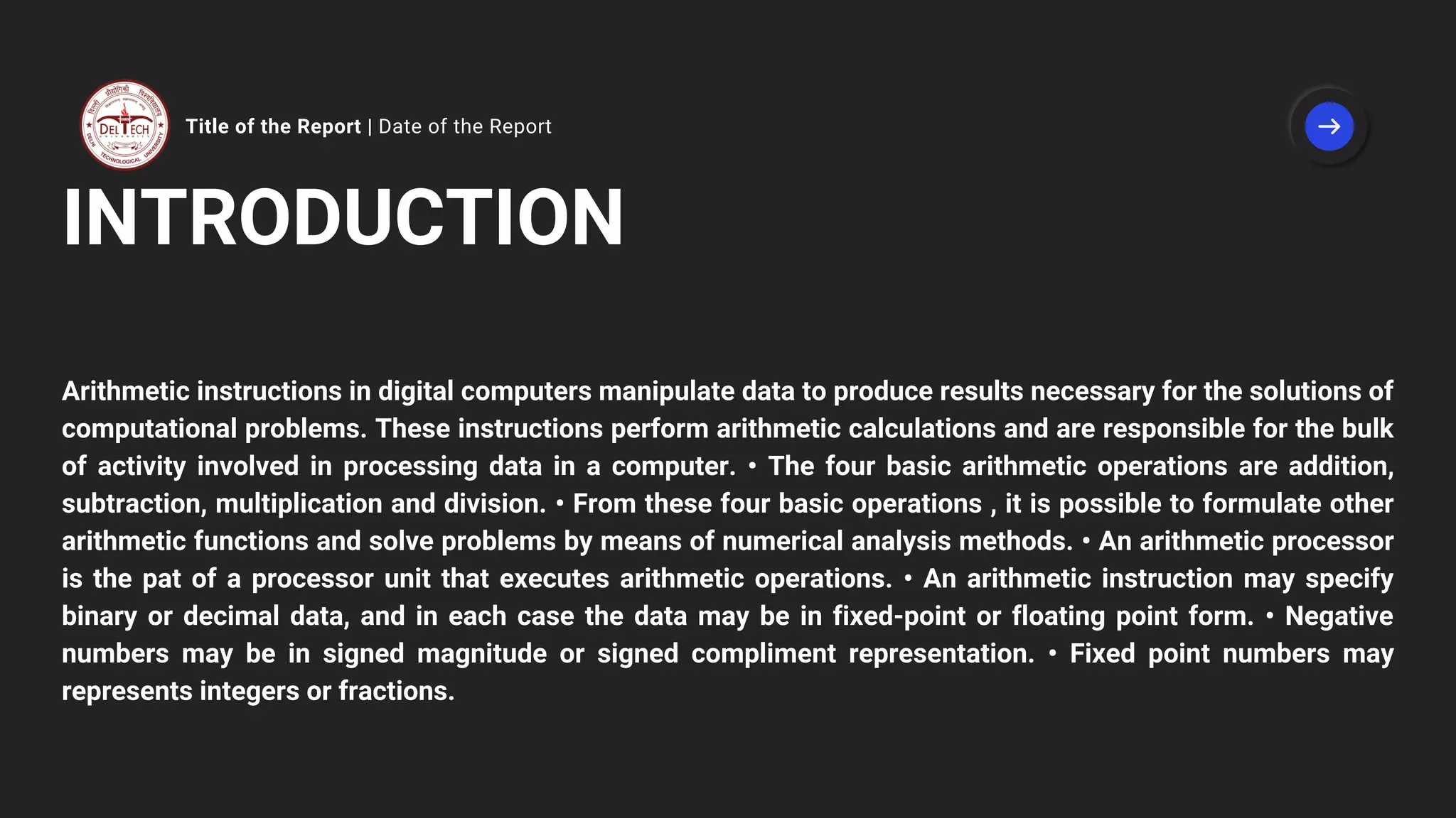 Title of the Report | Date of the Report
INTRODUCTION
Arithmetic instructions in digital computers manipulate data to produce results necessary for the solutions of
computational problems. These instructions perform arithmetic calculations and are responsible for the bulk
of activity involved in processing data in a computer. • The four basic arithmetic operations are addition,
subtraction, multiplication and division. • From these four basic operations , it is possible to formulate other
arithmetic functions and solve problems by means of numerical analysis methods. • An arithmetic processor
is the pat of a processor unit that executes arithmetic operations. • An arithmetic instruction may specify
binary or decimal data, and in each case the data may be in fixed-point or floating point form. • Negative
numbers may be in signed magnitude or signed compliment representation. • Fixed point numbers may
represents integers or fractions.
 