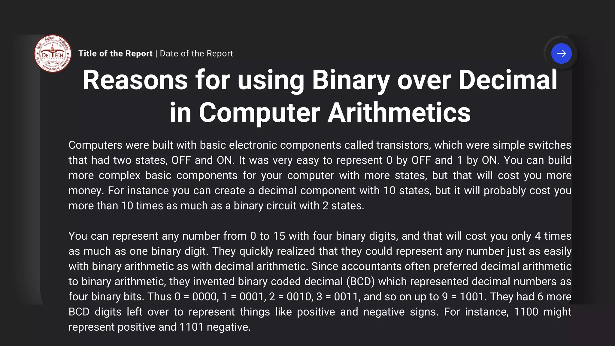 Reasons for using Binary over Decimal
in Computer Arithmetics
Computers were built with basic electronic components called transistors, which were simple switches
that had two states, OFF and ON. It was very easy to represent 0 by OFF and 1 by ON. You can build
more complex basic components for your computer with more states, but that will cost you more
money. For instance you can create a decimal component with 10 states, but it will probably cost you
more than 10 times as much as a binary circuit with 2 states.
You can represent any number from 0 to 15 with four binary digits, and that will cost you only 4 times
as much as one binary digit. They quickly realized that they could represent any number just as easily
with binary arithmetic as with decimal arithmetic. Since accountants often preferred decimal arithmetic
to binary arithmetic, they invented binary coded decimal (BCD) which represented decimal numbers as
four binary bits. Thus 0 = 0000, 1 = 0001, 2 = 0010, 3 = 0011, and so on up to 9 = 1001. They had 6 more
BCD digits left over to represent things like positive and negative signs. For instance, 1100 might
represent positive and 1101 negative.
Title of the Report | Date of the Report
 